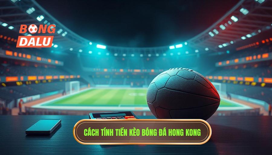 Cách tính tiền trong kèo bóng đá Hong Kong chi tiết nhất